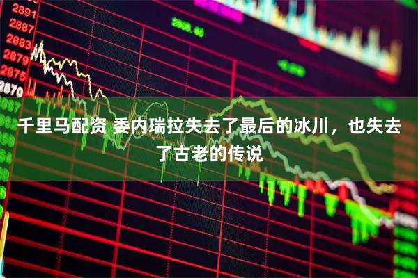 千里马配资 委内瑞拉失去了最后的冰川，也失去了古老的传说