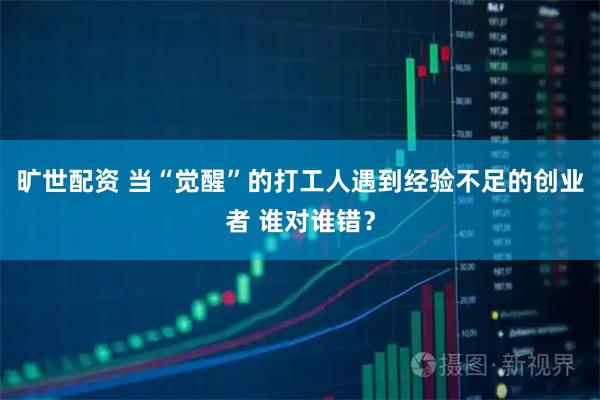 旷世配资 当“觉醒”的打工人遇到经验不足的创业者 谁对谁错？
