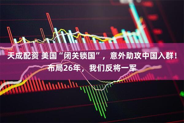 天成配资 美国“闭关锁国”，意外助攻中国入群！布局26年，我们反将一军