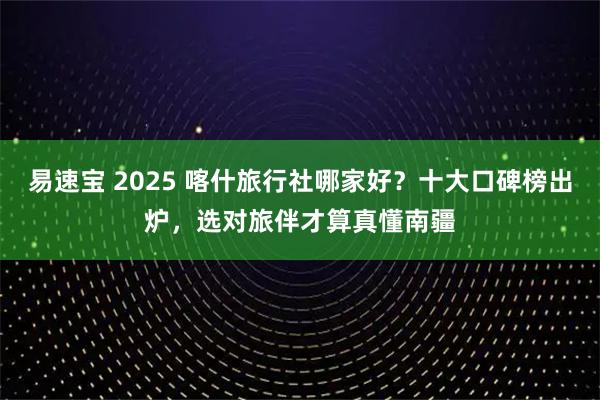 易速宝 2025 喀什旅行社哪家好？十大口碑榜出炉，选对旅伴才算真懂南疆