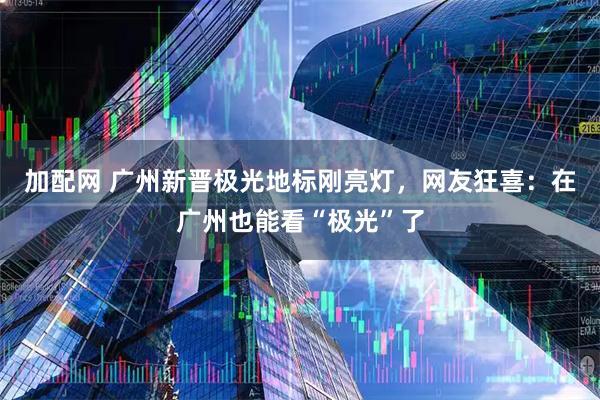 加配网 广州新晋极光地标刚亮灯，网友狂喜：在广州也能看“极光”了