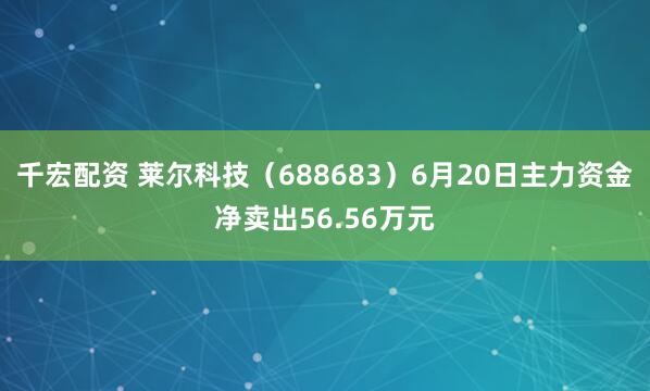 千宏配资 莱尔科技（688683）6月20日主力资金净卖出56.56万元