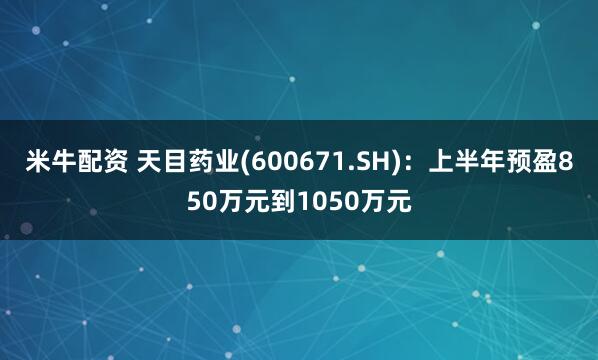 米牛配资 天目药业(600671.SH)：上半年预盈850万元到1050万元