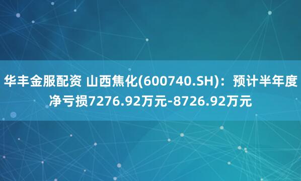 华丰金服配资 山西焦化(600740.SH)：预计半年度净亏损7276.92万元-8726.92万元