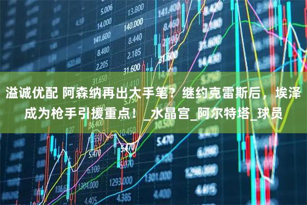 溢诚优配 阿森纳再出大手笔？继约克雷斯后，埃泽成为枪手引援重点！_水晶宫_阿尔特塔_球员