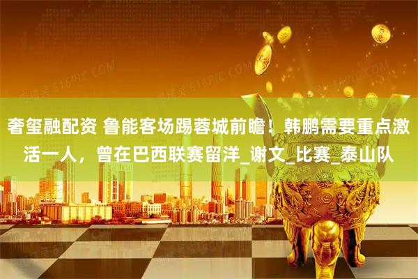 奢玺融配资 鲁能客场踢蓉城前瞻！韩鹏需要重点激活一人，曾在巴西联赛留洋_谢文_比赛_泰山队