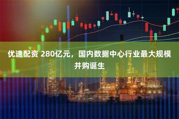 优速配资 280亿元，国内数据中心行业最大规模并购诞生