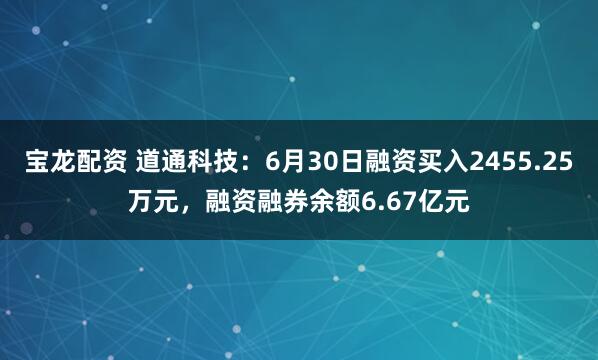 宝龙配资 道通科技：6月30日融资买入2455.25万元，融资融券余额6.67亿元