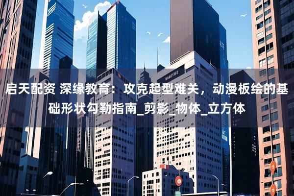 启天配资 深缘教育：攻克起型难关，动漫板绘的基础形状勾勒指南_剪影_物体_立方体